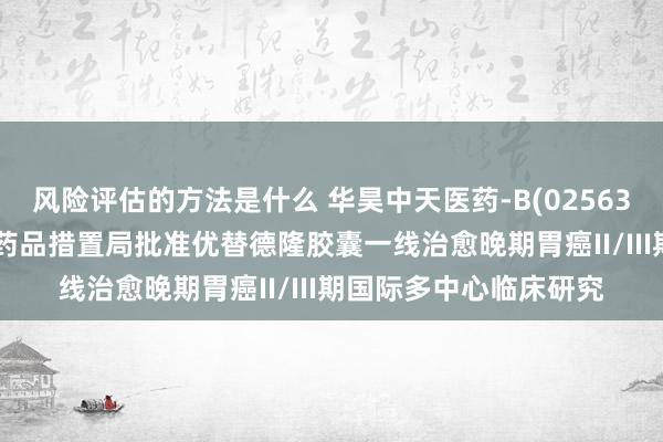 风险评估的方法是什么 华昊中天医药-B(02563.HK)：好意思国食物药品措置局批准优替德隆胶囊一线治愈晚期胃癌II/III期国际多中心临床研究