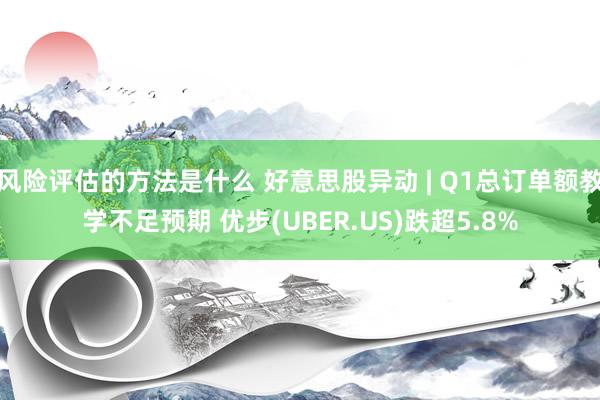 风险评估的方法是什么 好意思股异动 | Q1总订单额教学不足预期 优步(UBER.US)跌超5.8%