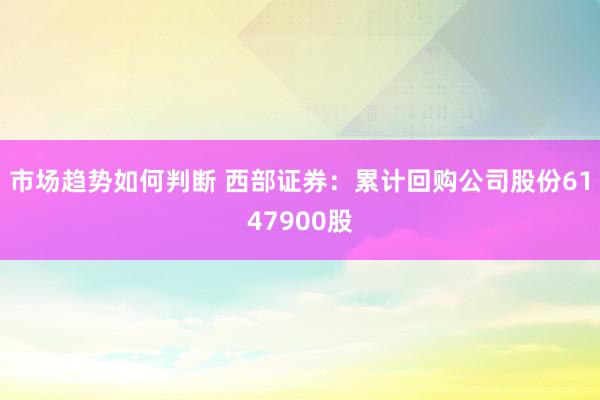 市场趋势如何判断 西部证券：累计回购公司股份6147900股