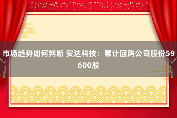 市场趋势如何判断 安达科技：累计回购公司股份59600股