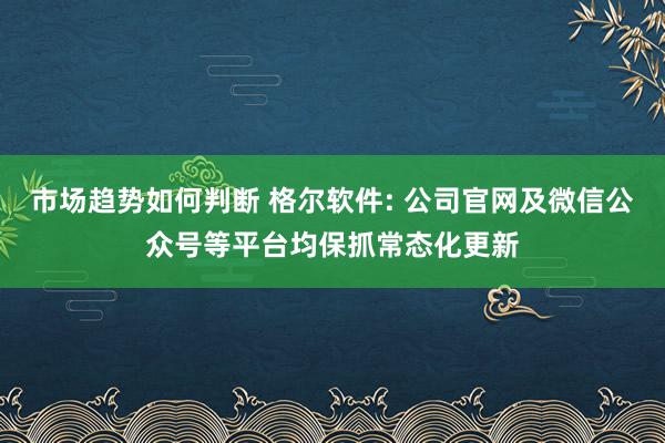 市场趋势如何判断 格尔软件: 公司官网及微信公众号等平台均保抓常态化更新