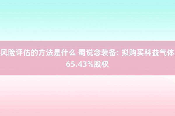 风险评估的方法是什么 蜀说念装备: 拟购买科益气体65.43%股权