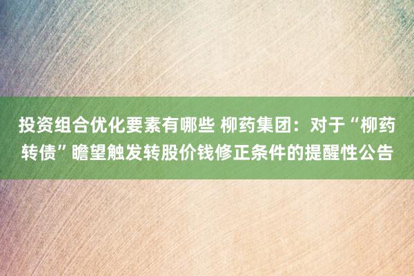 投资组合优化要素有哪些 柳药集团：对于“柳药转债”瞻望触发转股价钱修正条件的提醒性公告