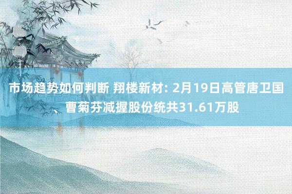 市场趋势如何判断 翔楼新材: 2月19日高管唐卫国、曹菊芬减握股份统共31.61万股