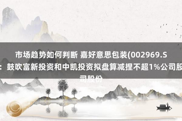 市场趋势如何判断 嘉好意思包装(002969.SZ)：鼓吹富新投资和中凯投资拟盘算减捏不超1%公司股份