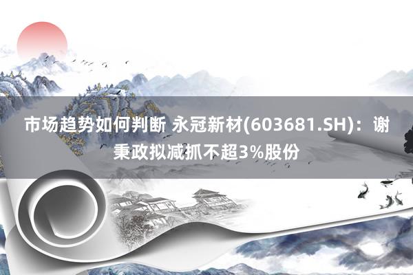 市场趋势如何判断 永冠新材(603681.SH)：谢秉政拟减抓不超3%股份