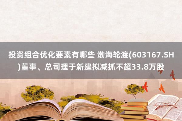 投资组合优化要素有哪些 渤海轮渡(603167.SH)董事、总司理于新建拟减抓不超33.8万股