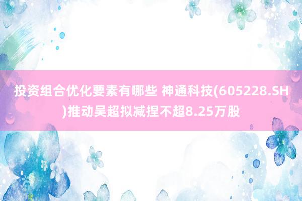 投资组合优化要素有哪些 神通科技(605228.SH)推动吴超拟减捏不超8.25万股