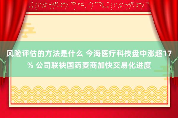 风险评估的方法是什么 今海医疗科技盘中涨超17% 公司联袂国药菱商加快交易化进度