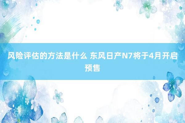 风险评估的方法是什么 东风日产N7将于4月开启预售