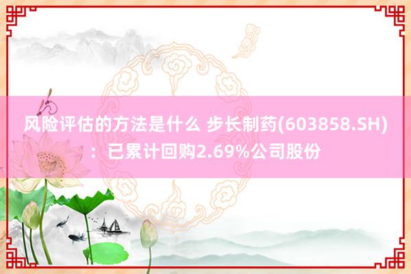 风险评估的方法是什么 步长制药(603858.SH)：已累计回购2.69%公司股份