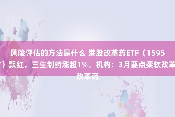 风险评估的方法是什么 港股改革药ETF（159567）飘红，三生制药涨超1%，机构：3月要点柔软改革药