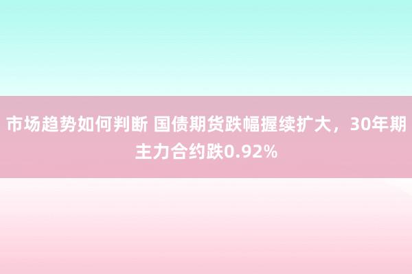 市场趋势如何判断 国债期货跌幅握续扩大，30年期主力合约跌0.92%