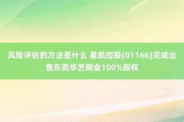 风险评估的方法是什么 星凯控股(01166)完成出售东莞华艺铜业100%股权