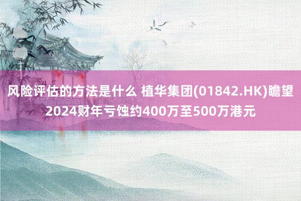 风险评估的方法是什么 植华集团(01842.HK)瞻望2024财年亏蚀约400万至500万港元