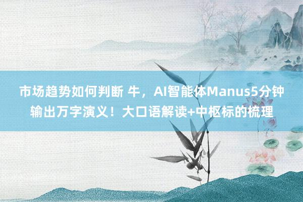 市场趋势如何判断 牛，AI智能体Manus5分钟输出万字演义！大口语解读+中枢标的梳理