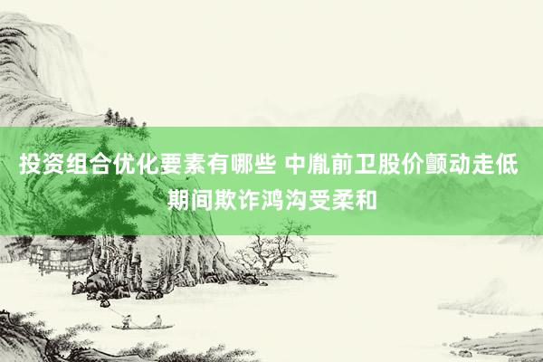 投资组合优化要素有哪些 中胤前卫股价颤动走低 期间欺诈鸿沟受柔和