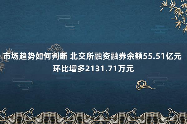 市场趋势如何判断 北交所融资融券余额55.51亿元 环比增多2131.71万元