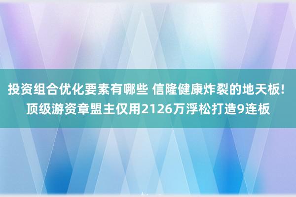 投资组合优化要素有哪些 信隆健康炸裂的地天板! 顶级游资章盟主仅用2126万浮松打造9连板