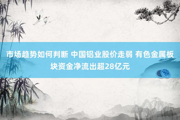 市场趋势如何判断 中国铝业股价走弱 有色金属板块资金净流出超28亿元